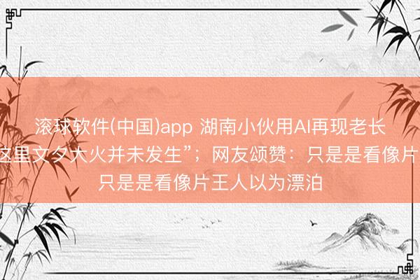 滚球软件(中国)app 湖南小伙用AI再现老长沙园林，“在这里文夕大火并未发生”；网友颂赞：只是是看像片王人以为漂泊
