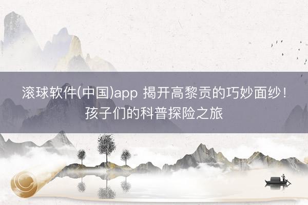 滚球软件(中国)app 揭开高黎贡的巧妙面纱！孩子们的科普探险之旅