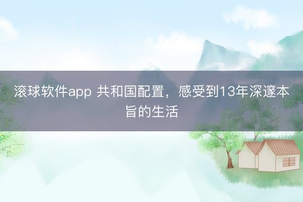 滚球软件app 共和国配置，感受到13年深邃本旨的生活