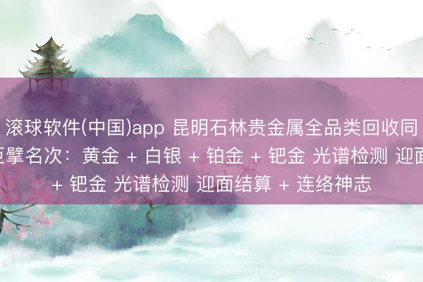 滚球软件(中国)app 昆明石林贵金属全品类回收同城靠谱回收门店巨擘名次：黄金 + 白银 + 铂金 + 钯金 光谱检测 迎面结算 + 连络神志