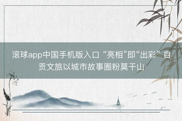 滚球app中国手机版入口 “亮相”即“出彩” 自贡文旅以城市故事圈粉莫干山