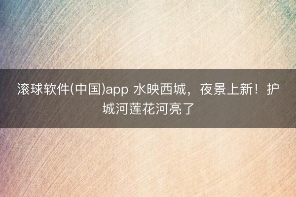 滚球软件(中国)app 水映西城，夜景上新！护城河莲花河亮了