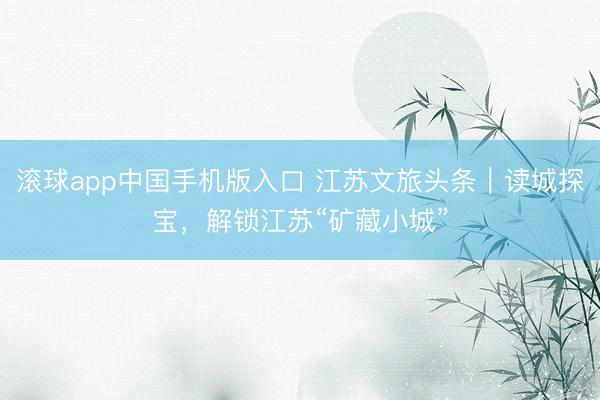 滚球app中国手机版入口 江苏文旅头条｜读城探宝，解锁江苏“矿藏小城”