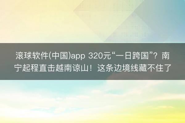 滚球软件(中国)app 320元“一日跨国”？南宁起程直击越南谅山！这条边境线藏不住了