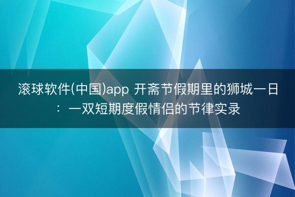 滚球软件(中国)app 开斋节假期里的狮城一日：一双短期度假情侣的节律实录