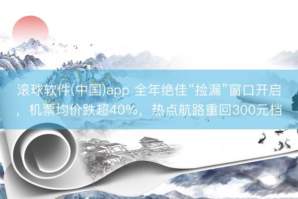 滚球软件(中国)app 全年绝佳“捡漏”窗口开启，机票均价跌超40%，热点航路重回300元档