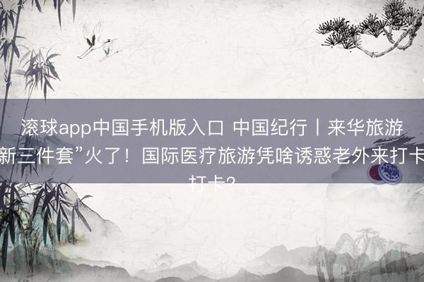 滚球app中国手机版入口 中国纪行丨来华旅游“新三件套”火了！国际医疗旅游凭啥诱惑老外来打卡？