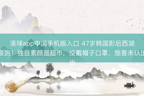 滚球app中国手机版入口 47岁韩国影后西湖夜跑！独自素颜逛超市，没戴帽子口罩，旅客未认出