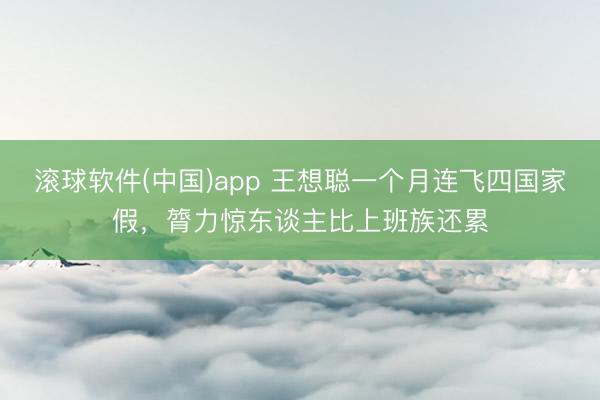 滚球软件(中国)app 王想聪一个月连飞四国家假，膂力惊东谈主比上班族还累