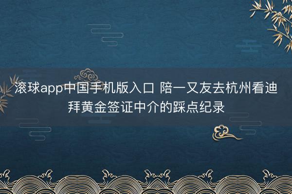 滚球app中国手机版入口 陪一又友去杭州看迪拜黄金签证中介的踩点纪录