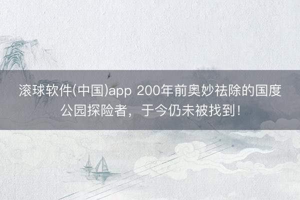 滚球软件(中国)app 200年前奥妙祛除的国度公园探险者，于今仍未被找到！