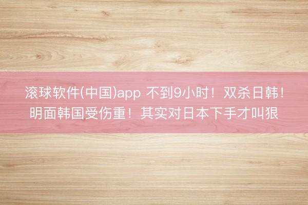 滚球软件(中国)app 不到9小时！双杀日韩！明面韩国受伤重！其实对日本下手才叫狠