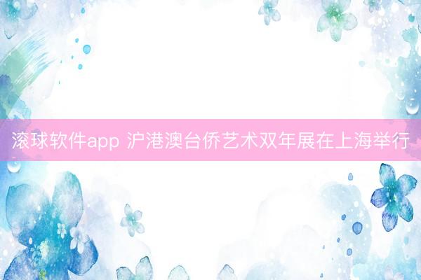 滚球软件app 沪港澳台侨艺术双年展在上海举行
