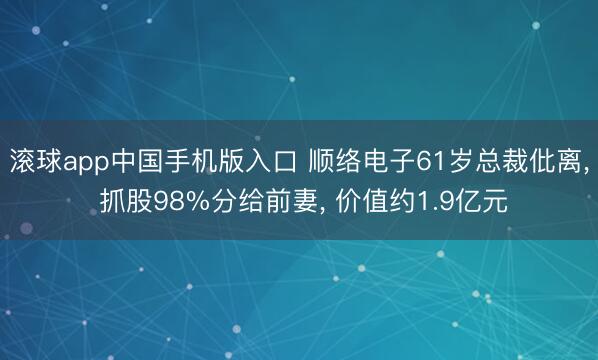 滚球app中国手机版入口 顺络电子61岁总裁仳离， 抓股98%分给前妻， 价值约1.9亿元