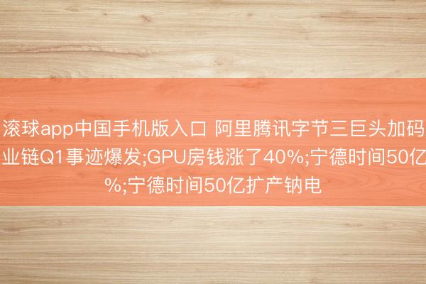 滚球app中国手机版入口 阿里腾讯字节三巨头加码AI;锂电产业链Q1事迹爆发;GPU房钱涨了40%;宁德时间50亿扩产钠电