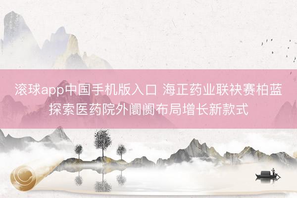 滚球app中国手机版入口 海正药业联袂赛柏蓝探索医药院外阛阓布局增长新款式