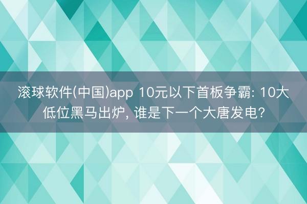 滚球软件(中国)app 10元以下首板争霸: 10大低位黑马出炉， 谁是下一个大唐发电?