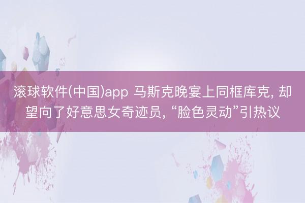 滚球软件(中国)app 马斯克晚宴上同框库克， 却望向了好意思女奇迹员， “脸色灵动”引热议