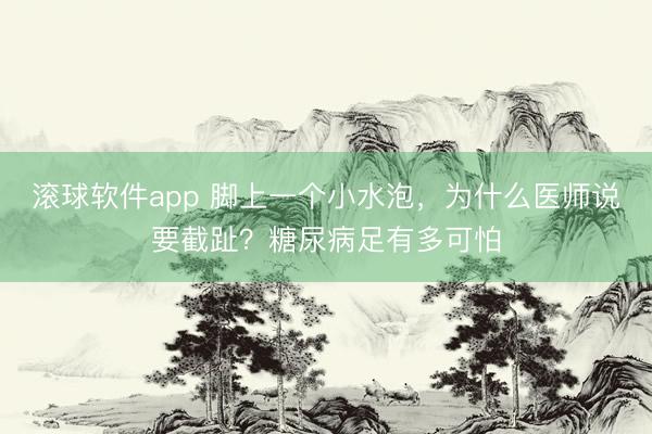 滚球软件app 脚上一个小水泡，为什么医师说要截趾？糖尿病足有多可怕