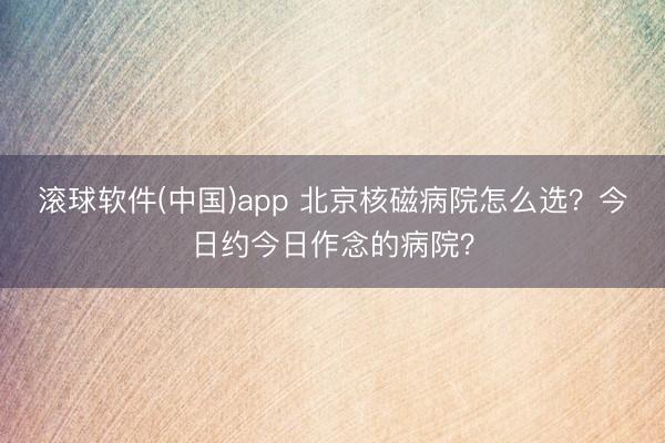滚球软件(中国)app 北京核磁病院怎么选？今日约今日作念的病院？
