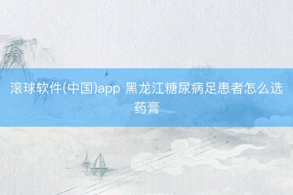 滚球软件(中国)app 黑龙江糖尿病足患者怎么选药膏