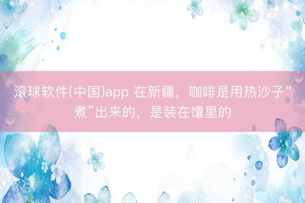 滚球软件(中国)app 在新疆，咖啡是用热沙子“煮”出来的，是装在馕里的