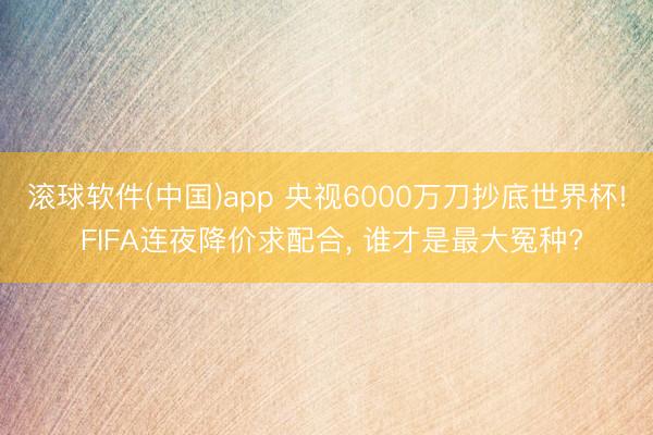 滚球软件(中国)app 央视6000万刀抄底世界杯! FIFA连夜降价求配合， 谁才是最大冤种?