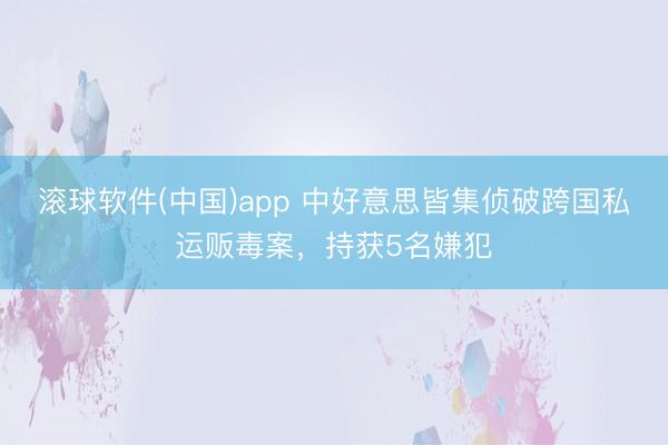 滚球软件(中国)app 中好意思皆集侦破跨国私运贩毒案，持获5名嫌犯