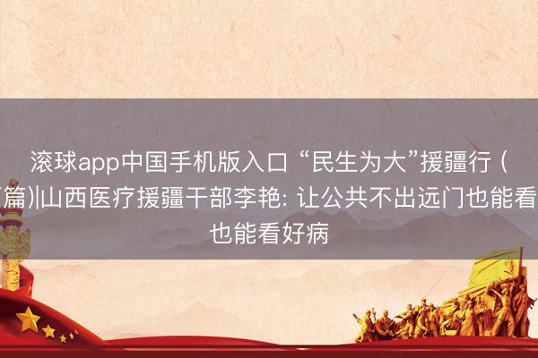 滚球app中国手机版入口 “民生为大”援疆行 (山西篇)|山西医疗援疆干部李艳: 让公共不出远门也能看好病