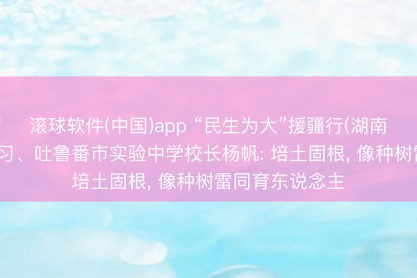 滚球软件(中国)app “民生为大”援疆行(湖南篇)|湖南援疆熟习、吐鲁番市实验中学校长杨帆: 培土固根, 像种树雷同育东说念主