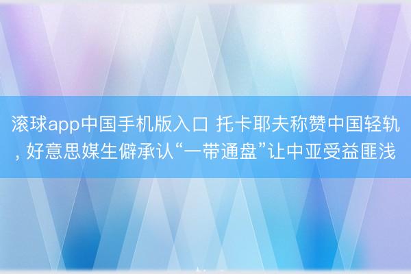 滚球app中国手机版入口 托卡耶夫称赞中国轻轨， 好意思媒生僻承认“一带通盘”让中亚受益匪浅