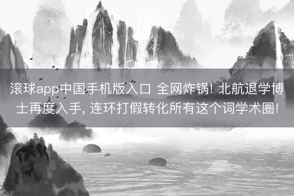滚球app中国手机版入口 全网炸锅! 北航退学博士再度入手， 连环打假转化所有这个词学术圈!