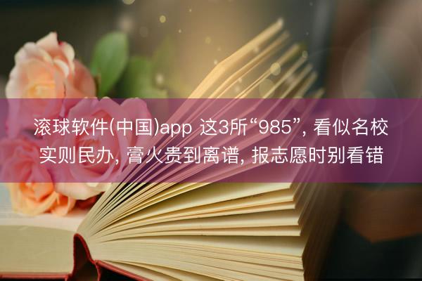 滚球软件(中国)app 这3所“985”, 看似名校实则民办, 膏火贵到离谱, 报志愿时别看错