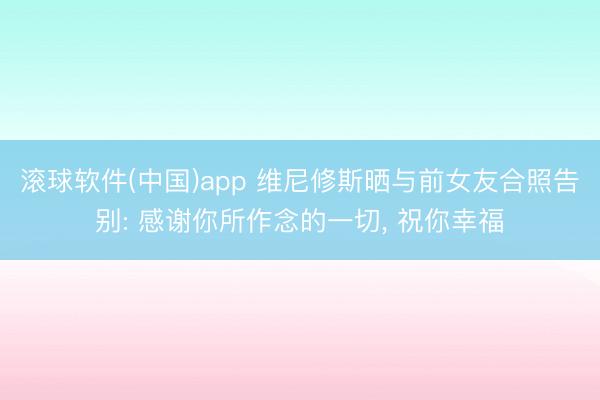 滚球软件(中国)app 维尼修斯晒与前女友合照告别: 感谢你所作念的一切， 祝你幸福