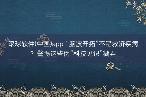 滚球软件(中国)app “脑波开拓”不错救济疾病?警惕这些伪“科技见识”糊弄