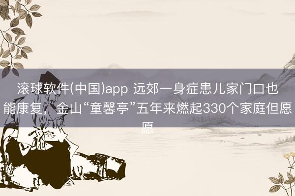 滚球软件(中国)app 远郊一身症患儿家门口也能康复，金山“童馨亭”五年来燃起330个家庭但愿