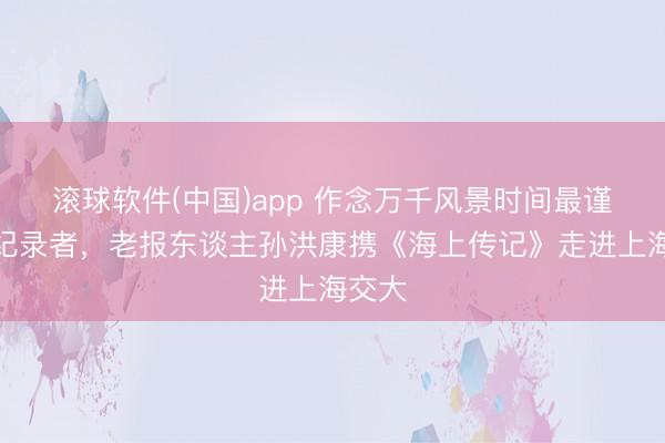 滚球软件(中国)app 作念万千风景时间最谨慎的纪录者，老报东谈主孙洪康携《海上传记》走进上海交大