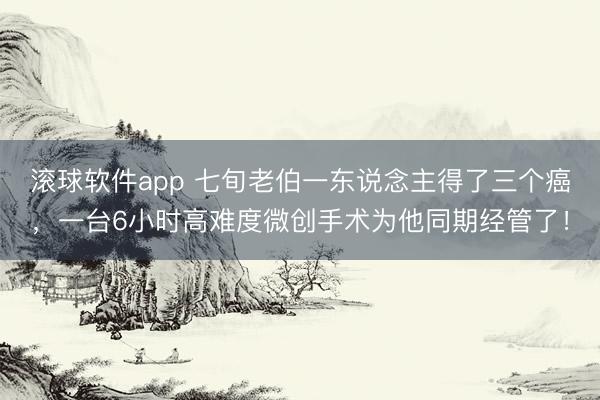 滚球软件app 七旬老伯一东说念主得了三个癌，一台6小时高难度微创手术为他同期经管了！