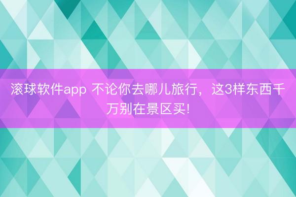 滚球软件app 不论你去哪儿旅行，这3样东西千万别在景区买!