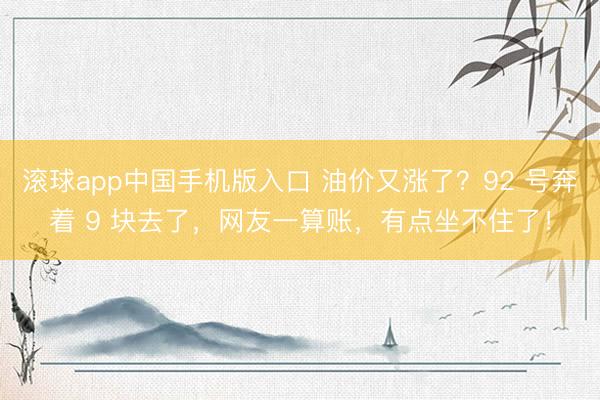 滚球app中国手机版入口 油价又涨了?92 号奔着 9 块去了,网友一算账,有点坐不住了!