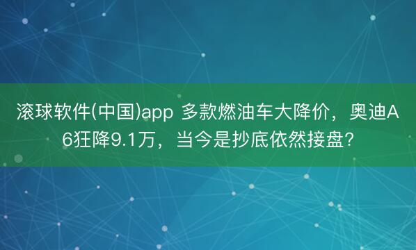 滚球软件(中国)app 多款燃油车大降价，奥迪A6狂降9.1万，当今是抄底依然接盘?
