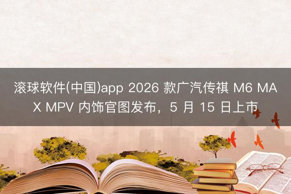 滚球软件(中国)app 2026 款广汽传祺 M6 MAX MPV 内饰官图发布，5 月 15 日上市