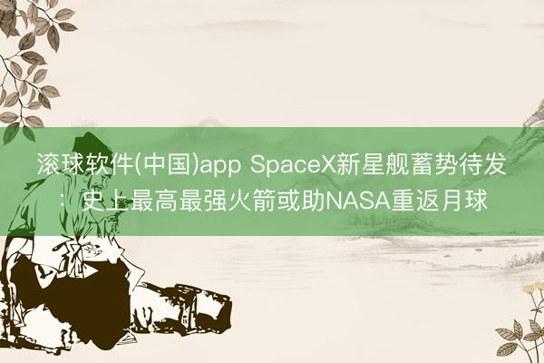 滚球软件(中国)app SpaceX新星舰蓄势待发：史上最高最强火箭或助NASA重返月球