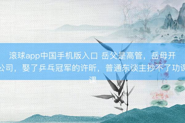 滚球app中国手机版入口 岳父是高管，岳母开公司，娶了乒乓冠军的许昕，普通东谈主抄不了功课