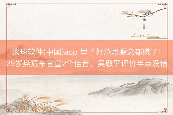 滚球软件(中国)app 里子好意思瞻念都赚了！29岁樊振东官宣2个佳音，吴敬平评价半点没错