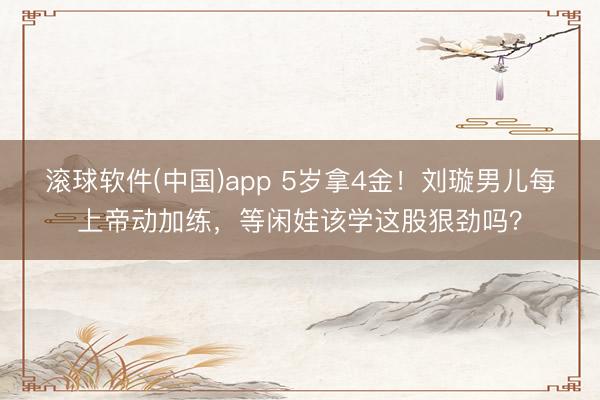 滚球软件(中国)app 5岁拿4金!刘璇男儿每上帝动加练,等闲娃该学这股狠劲吗?