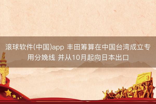 滚球软件(中国)app 丰田筹算在中国台湾成立专用分娩线 并从10月起向日本出口