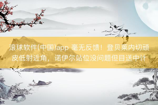 滚球软件(中国)app 毫无反馈！登贝莱内切顽皮低射近角，诺伊尔站位没问题但目送中计