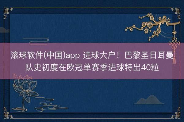 滚球软件(中国)app 进球大户!巴黎圣日耳曼队史初度在欧冠单赛季进球特出40粒