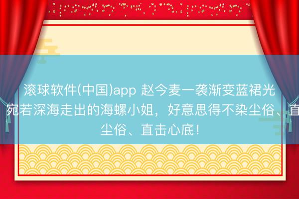 滚球软件(中国)app 赵今麦一袭渐变蓝裙光脚踩水,宛若深海走出的海螺小姐,好意思得不染尘俗、直击心底!